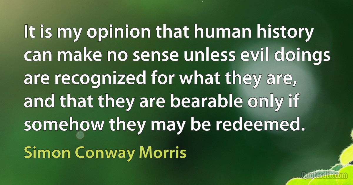 It is my opinion that human history can make no sense unless evil doings are recognized for what they are, and that they are bearable only if somehow they may be redeemed. (Simon Conway Morris)