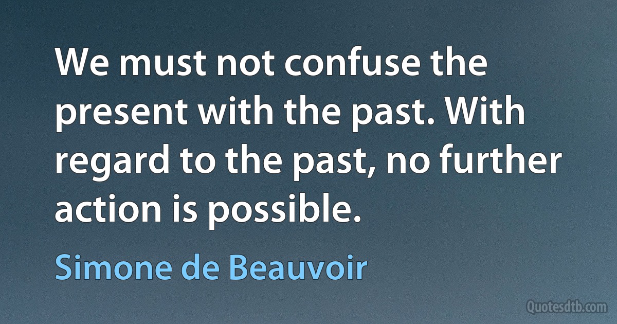 We must not confuse the present with the past. With regard to the past, no further action is possible. (Simone de Beauvoir)