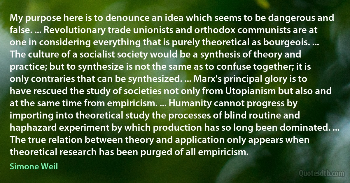 My purpose here is to denounce an idea which seems to be dangerous and false. ... Revolutionary trade unionists and orthodox communists are at one in considering everything that is purely theoretical as bourgeois. ... The culture of a socialist society would be a synthesis of theory and practice; but to synthesize is not the same as to confuse together; it is only contraries that can be synthesized. ... Marx's principal glory is to have rescued the study of societies not only from Utopianism but also and at the same time from empiricism. ... Humanity cannot progress by importing into theoretical study the processes of blind routine and haphazard experiment by which production has so long been dominated. ... The true relation between theory and application only appears when theoretical research has been purged of all empiricism. (Simone Weil)