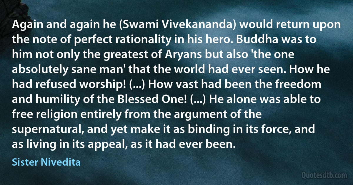 Again and again he (Swami Vivekananda) would return upon the note of perfect rationality in his hero. Buddha was to him not only the greatest of Aryans but also 'the one absolutely sane man' that the world had ever seen. How he had refused worship! (...) How vast had been the freedom and humility of the Blessed One! (...) He alone was able to free religion entirely from the argument of the supernatural, and yet make it as binding in its force, and as living in its appeal, as it had ever been. (Sister Nivedita)