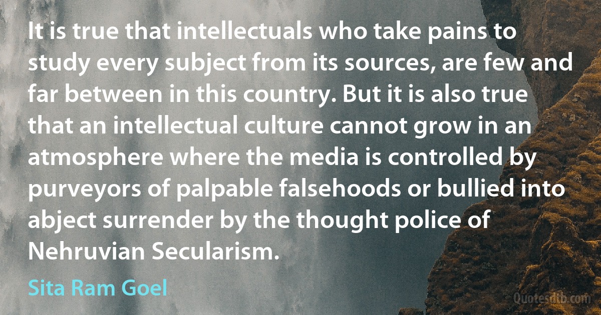 It is true that intellectuals who take pains to study every subject from its sources, are few and far between in this country. But it is also true that an intellectual culture cannot grow in an atmosphere where the media is controlled by purveyors of palpable falsehoods or bullied into abject surrender by the thought police of Nehruvian Secularism. (Sita Ram Goel)