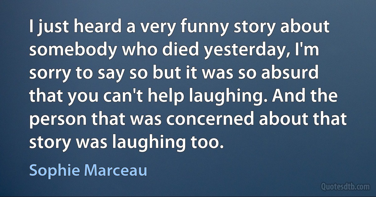 I just heard a very funny story about somebody who died yesterday, I'm sorry to say so but it was so absurd that you can't help laughing. And the person that was concerned about that story was laughing too. (Sophie Marceau)