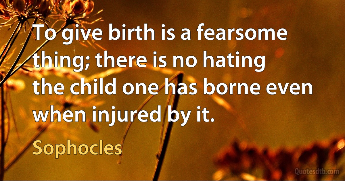 To give birth is a fearsome thing; there is no hating the child one has borne even when injured by it. (Sophocles)