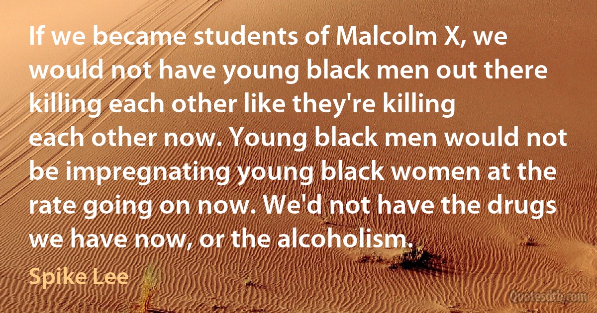 If we became students of Malcolm X, we would not have young black men out there killing each other like they're killing each other now. Young black men would not be impregnating young black women at the rate going on now. We'd not have the drugs we have now, or the alcoholism. (Spike Lee)