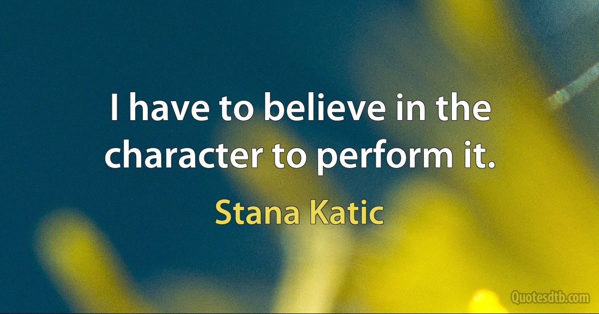 I have to believe in the character to perform it. (Stana Katic)