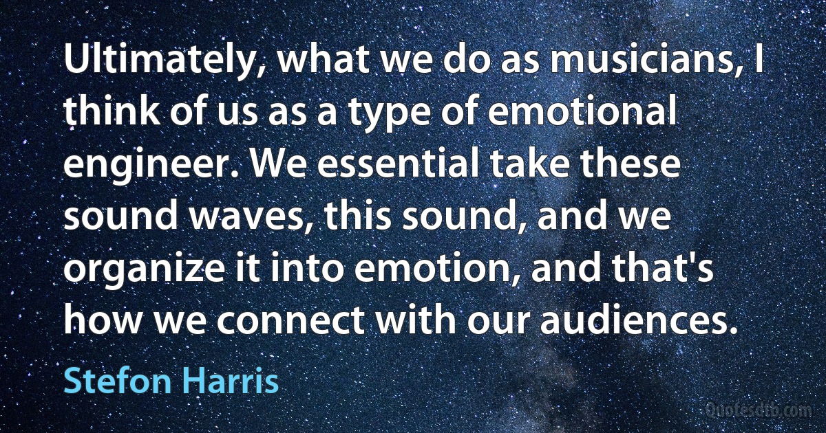 Ultimately, what we do as musicians, I think of us as a type of emotional engineer. We essential take these sound waves, this sound, and we organize it into emotion, and that's how we connect with our audiences. (Stefon Harris)