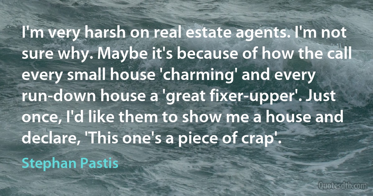 I'm very harsh on real estate agents. I'm not sure why. Maybe it's because of how the call every small house 'charming' and every run-down house a 'great fixer-upper'. Just once, I'd like them to show me a house and declare, 'This one's a piece of crap'. (Stephan Pastis)