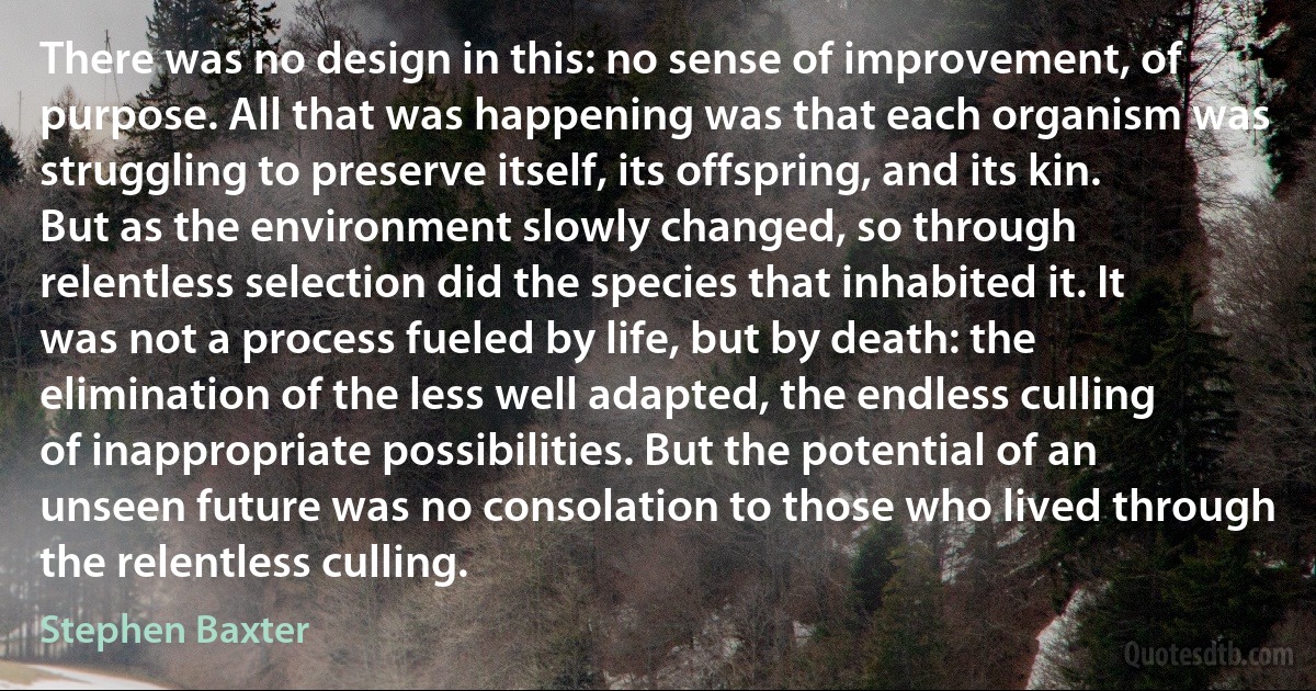 There was no design in this: no sense of improvement, of purpose. All that was happening was that each organism was struggling to preserve itself, its offspring, and its kin. But as the environment slowly changed, so through relentless selection did the species that inhabited it. It was not a process fueled by life, but by death: the elimination of the less well adapted, the endless culling of inappropriate possibilities. But the potential of an unseen future was no consolation to those who lived through the relentless culling. (Stephen Baxter)