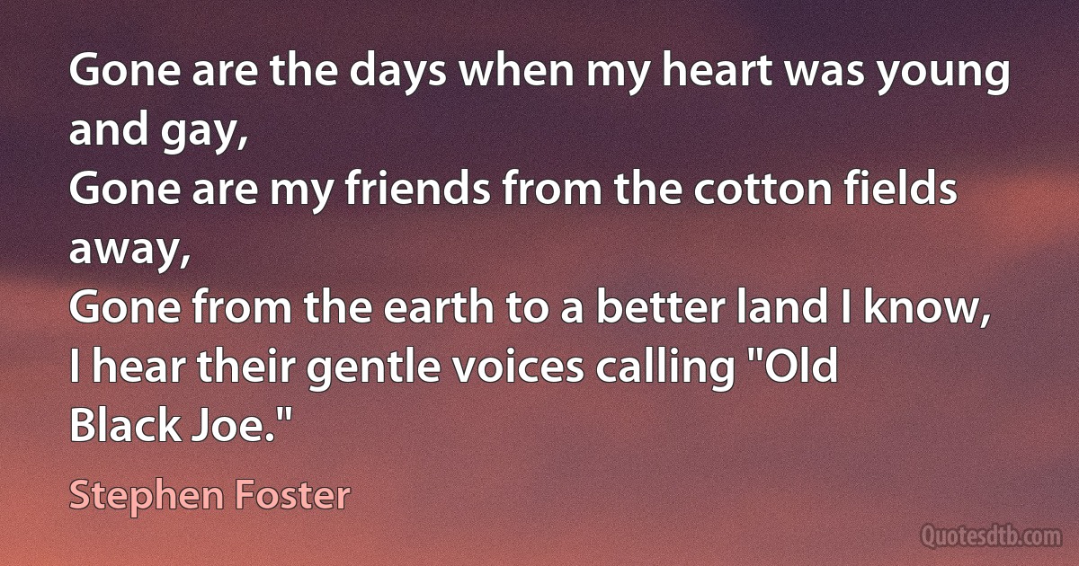 Gone are the days when my heart was young and gay,
Gone are my friends from the cotton fields away,
Gone from the earth to a better land I know,
I hear their gentle voices calling "Old Black Joe." (Stephen Foster)