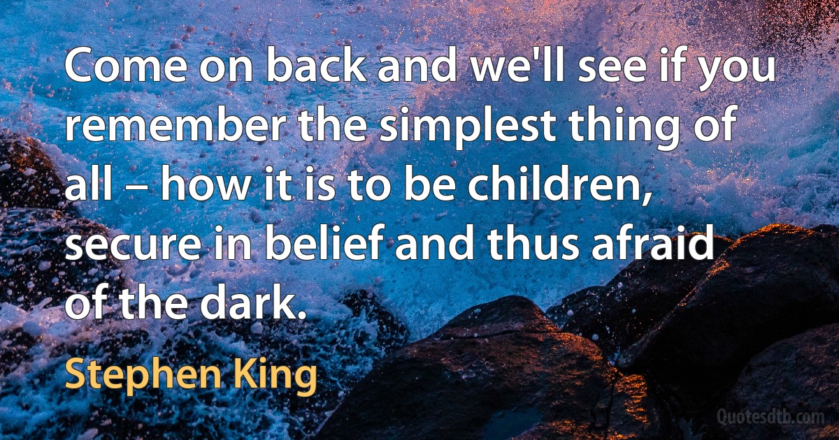 Come on back and we'll see if you remember the simplest thing of all – how it is to be children, secure in belief and thus afraid of the dark. (Stephen King)