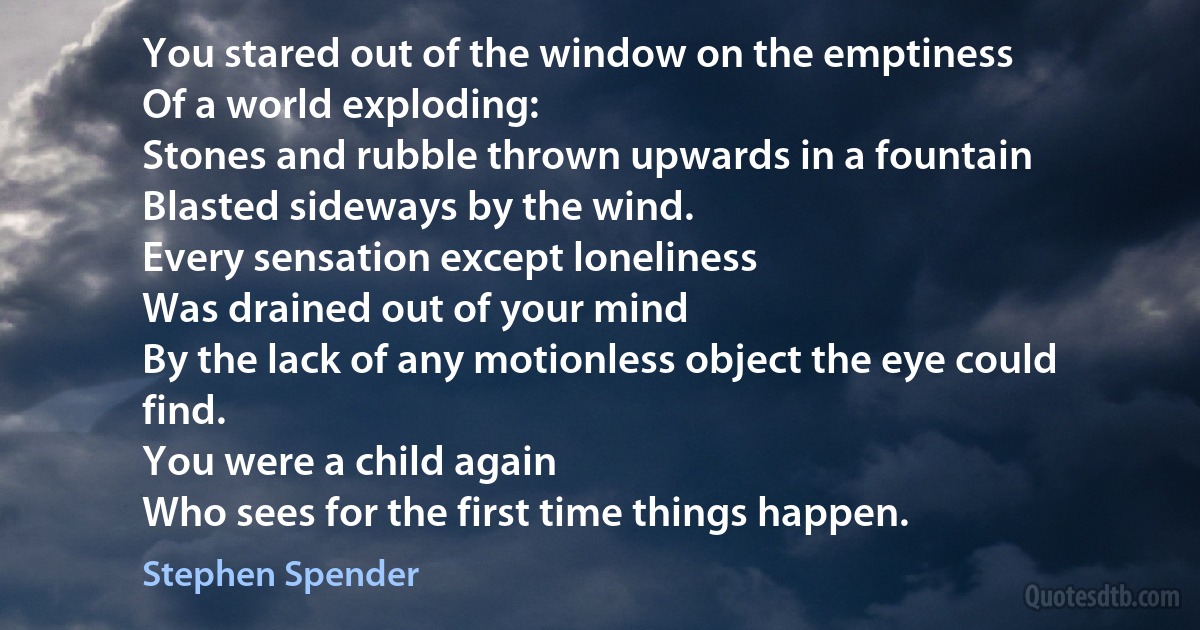 You stared out of the window on the emptiness
Of a world exploding:
Stones and rubble thrown upwards in a fountain
Blasted sideways by the wind.
Every sensation except loneliness
Was drained out of your mind
By the lack of any motionless object the eye could
find.
You were a child again
Who sees for the first time things happen. (Stephen Spender)