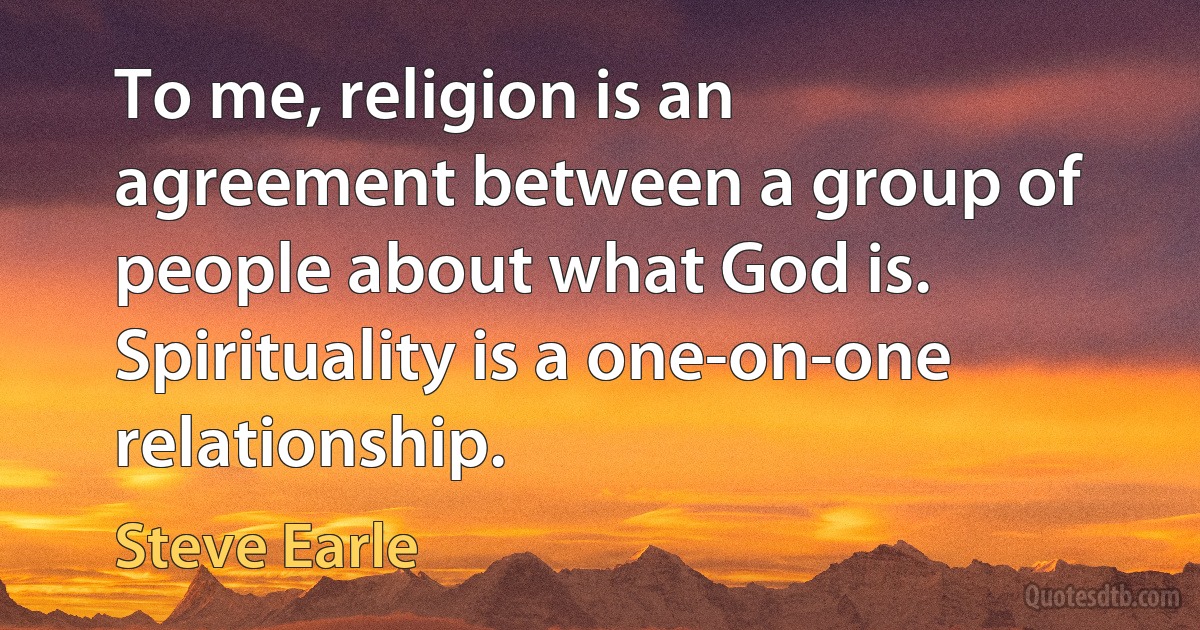 To me, religion is an agreement between a group of people about what God is. Spirituality is a one-on-one relationship. (Steve Earle)