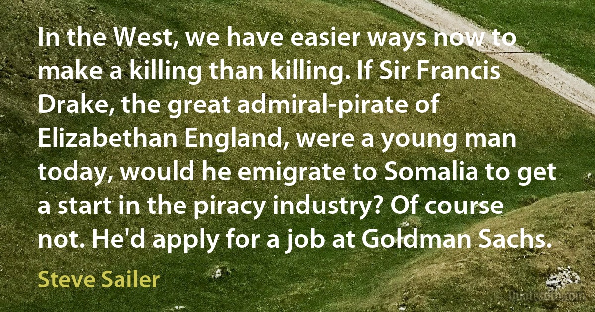 In the West, we have easier ways now to make a killing than killing. If Sir Francis Drake, the great admiral-pirate of Elizabethan England, were a young man today, would he emigrate to Somalia to get a start in the piracy industry? Of course not. He'd apply for a job at Goldman Sachs. (Steve Sailer)