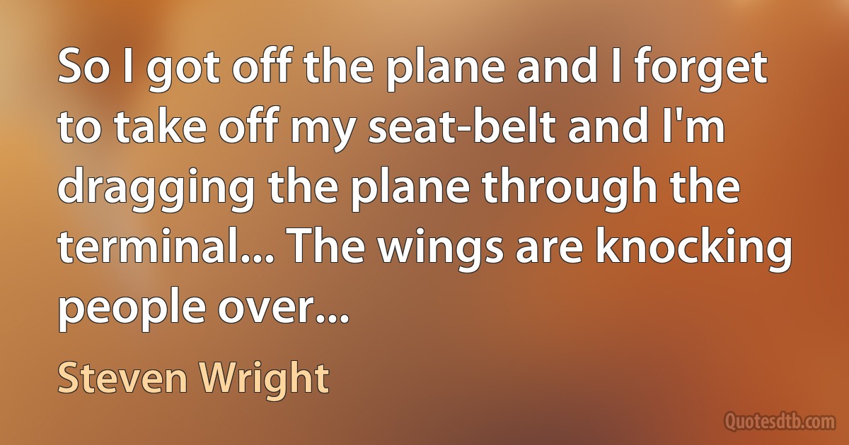 So I got off the plane and I forget to take off my seat-belt and I'm dragging the plane through the terminal... The wings are knocking people over... (Steven Wright)