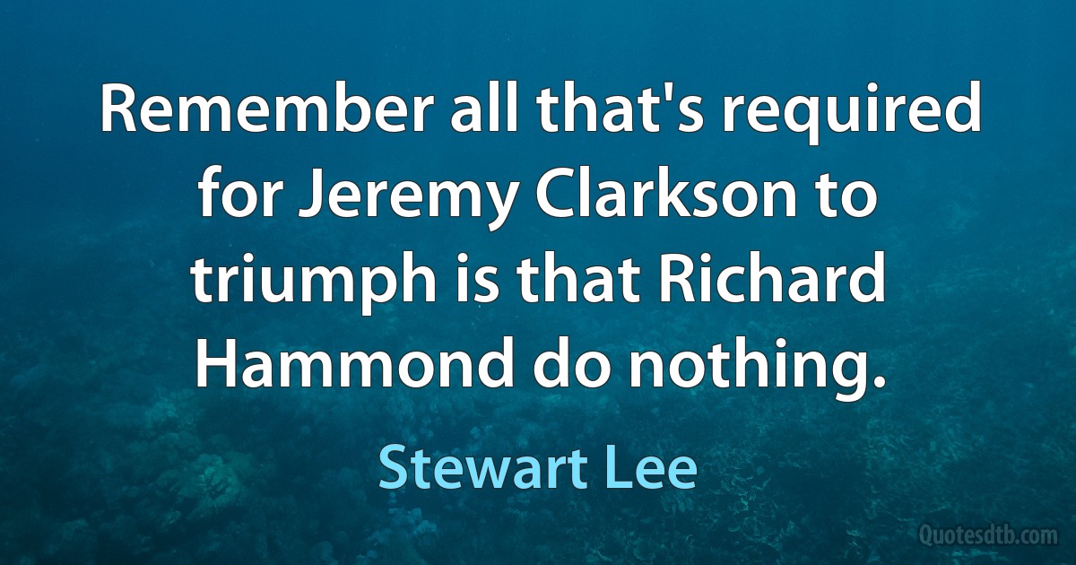 Remember all that's required for Jeremy Clarkson to triumph is that Richard Hammond do nothing. (Stewart Lee)