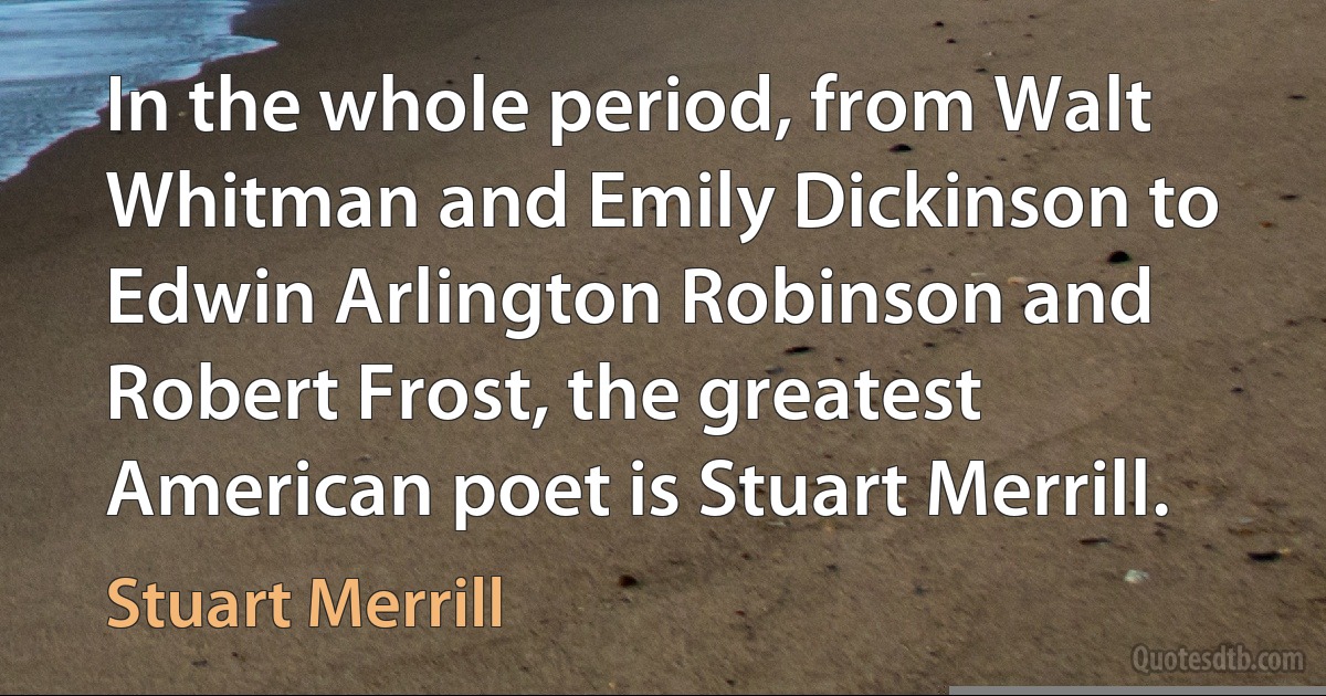 In the whole period, from Walt Whitman and Emily Dickinson to Edwin Arlington Robinson and Robert Frost, the greatest American poet is Stuart Merrill. (Stuart Merrill)