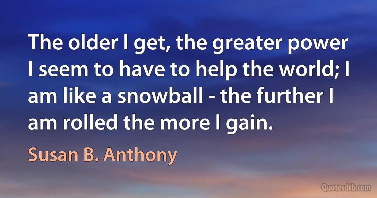 The older I get, the greater power I seem to have to help the world; I am like a snowball - the further I am rolled the more I gain. (Susan B. Anthony)