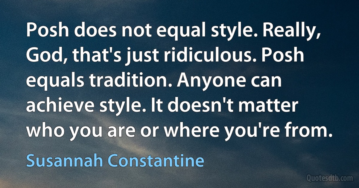 Posh does not equal style. Really, God, that's just ridiculous. Posh equals tradition. Anyone can achieve style. It doesn't matter who you are or where you're from. (Susannah Constantine)