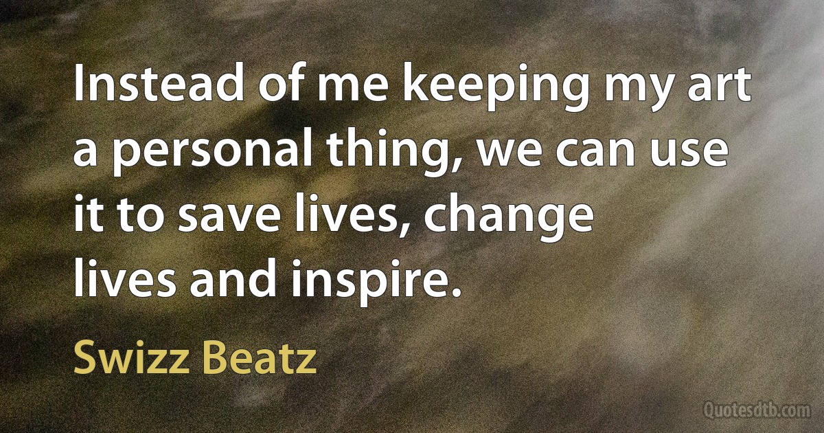 Instead of me keeping my art a personal thing, we can use it to save lives, change lives and inspire. (Swizz Beatz)