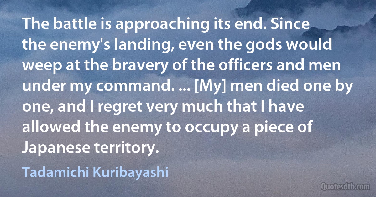 The battle is approaching its end. Since the enemy's landing, even the gods would weep at the bravery of the officers and men under my command. ... [My] men died one by one, and I regret very much that I have allowed the enemy to occupy a piece of Japanese territory. (Tadamichi Kuribayashi)