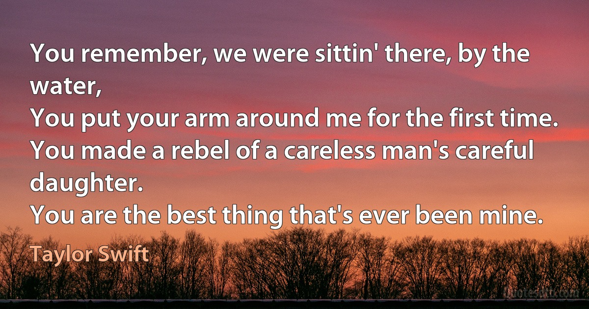 You remember, we were sittin' there, by the water,
You put your arm around me for the first time.
You made a rebel of a careless man's careful daughter.
You are the best thing that's ever been mine. (Taylor Swift)