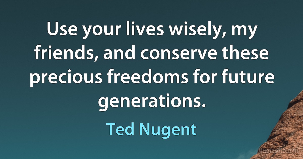 Use your lives wisely, my friends, and conserve these precious freedoms for future generations. (Ted Nugent)