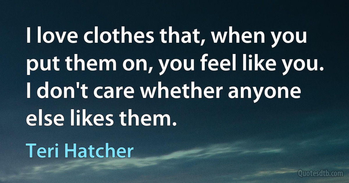 I love clothes that, when you put them on, you feel like you. I don't care whether anyone else likes them. (Teri Hatcher)