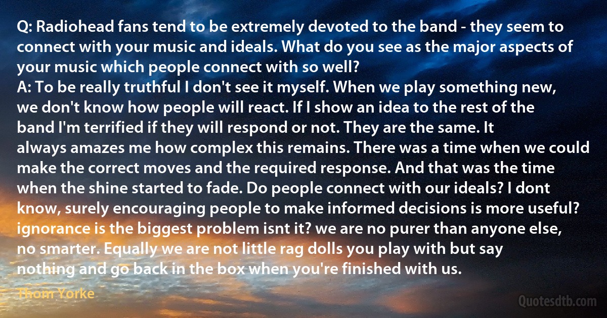 Q: Radiohead fans tend to be extremely devoted to the band - they seem to connect with your music and ideals. What do you see as the major aspects of your music which people connect with so well?
A: To be really truthful I don't see it myself. When we play something new, we don't know how people will react. If I show an idea to the rest of the band I'm terrified if they will respond or not. They are the same. It always amazes me how complex this remains. There was a time when we could make the correct moves and the required response. And that was the time when the shine started to fade. Do people connect with our ideals? I dont know, surely encouraging people to make informed decisions is more useful? ignorance is the biggest problem isnt it? we are no purer than anyone else, no smarter. Equally we are not little rag dolls you play with but say nothing and go back in the box when you're finished with us. (Thom Yorke)