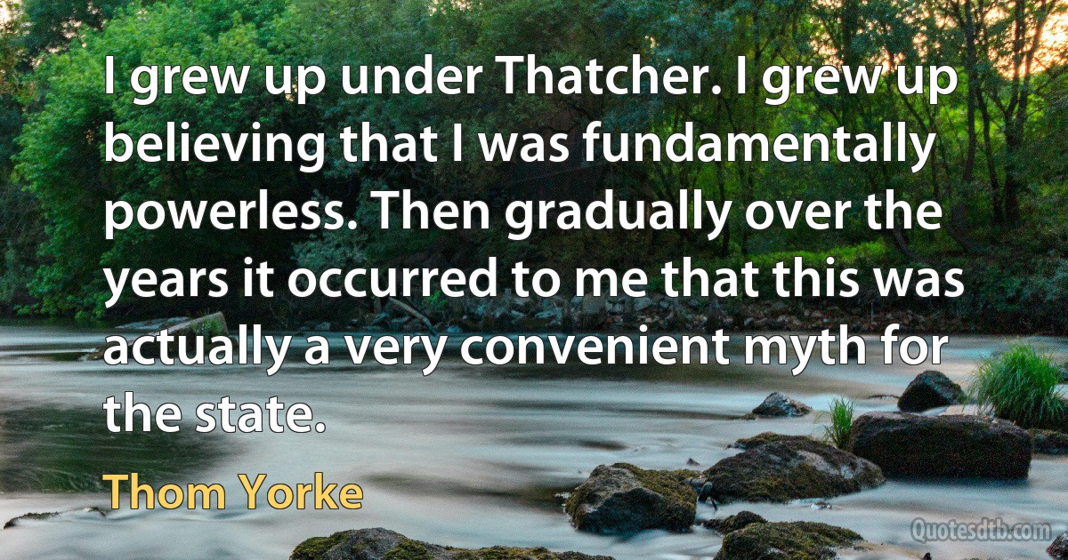 I grew up under Thatcher. I grew up believing that I was fundamentally powerless. Then gradually over the years it occurred to me that this was actually a very convenient myth for the state. (Thom Yorke)