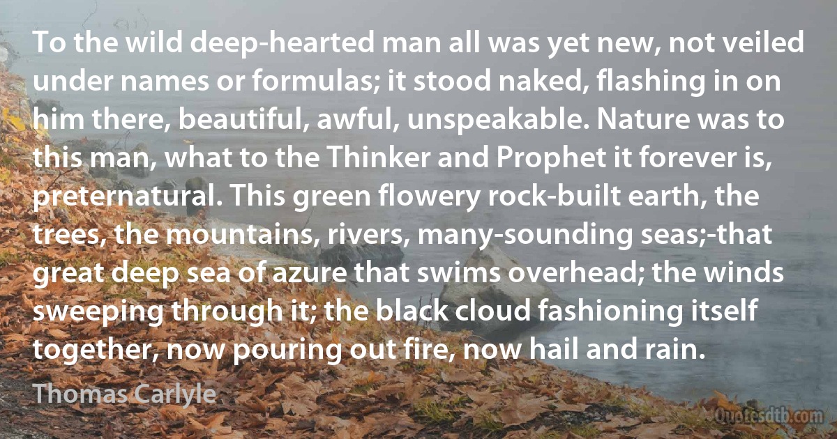 To the wild deep-hearted man all was yet new, not veiled under names or formulas; it stood naked, flashing in on him there, beautiful, awful, unspeakable. Nature was to this man, what to the Thinker and Prophet it forever is, preternatural. This green flowery rock-built earth, the trees, the mountains, rivers, many-sounding seas;-that great deep sea of azure that swims overhead; the winds sweeping through it; the black cloud fashioning itself together, now pouring out fire, now hail and rain. (Thomas Carlyle)