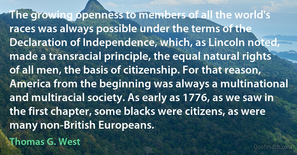 The growing openness to members of all the world's races was always possible under the terms of the Declaration of Independence, which, as Lincoln noted, made a transracial principle, the equal natural rights of all men, the basis of citizenship. For that reason, America from the beginning was always a multinational and multiracial society. As early as 1776, as we saw in the first chapter, some blacks were citizens, as were many non-British Europeans. (Thomas G. West)