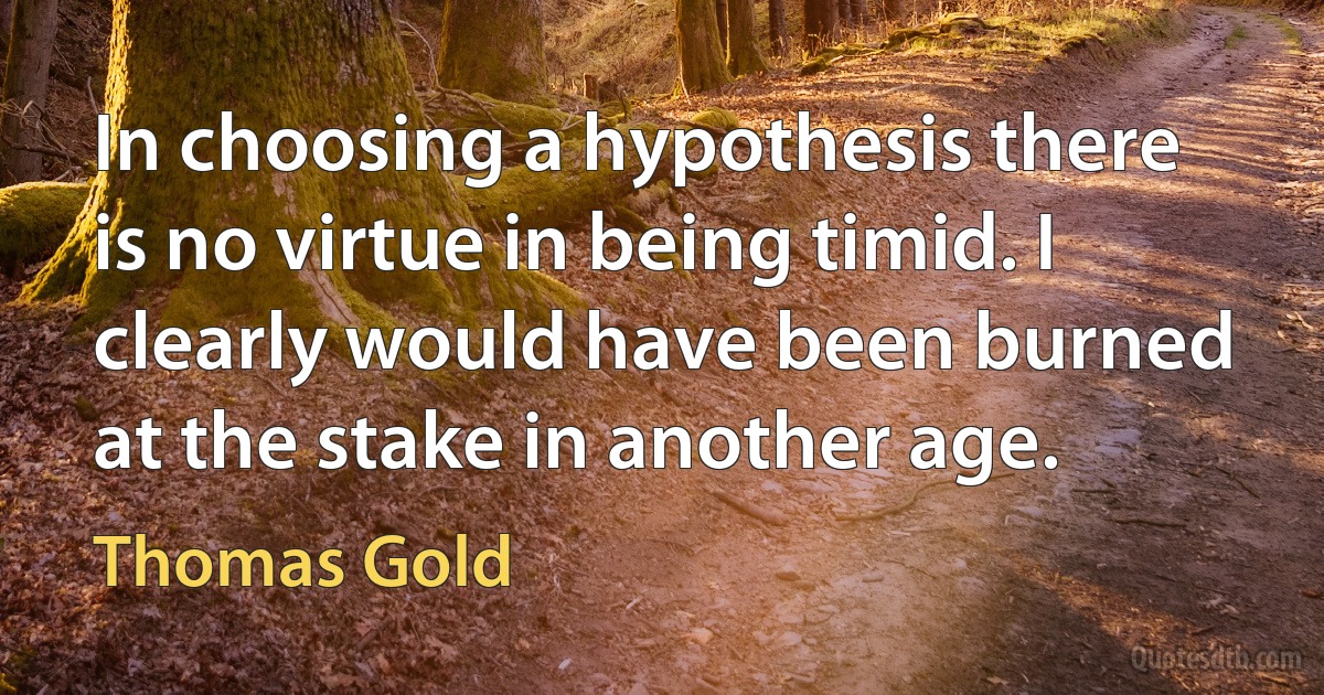 In choosing a hypothesis there is no virtue in being timid. I clearly would have been burned at the stake in another age. (Thomas Gold)