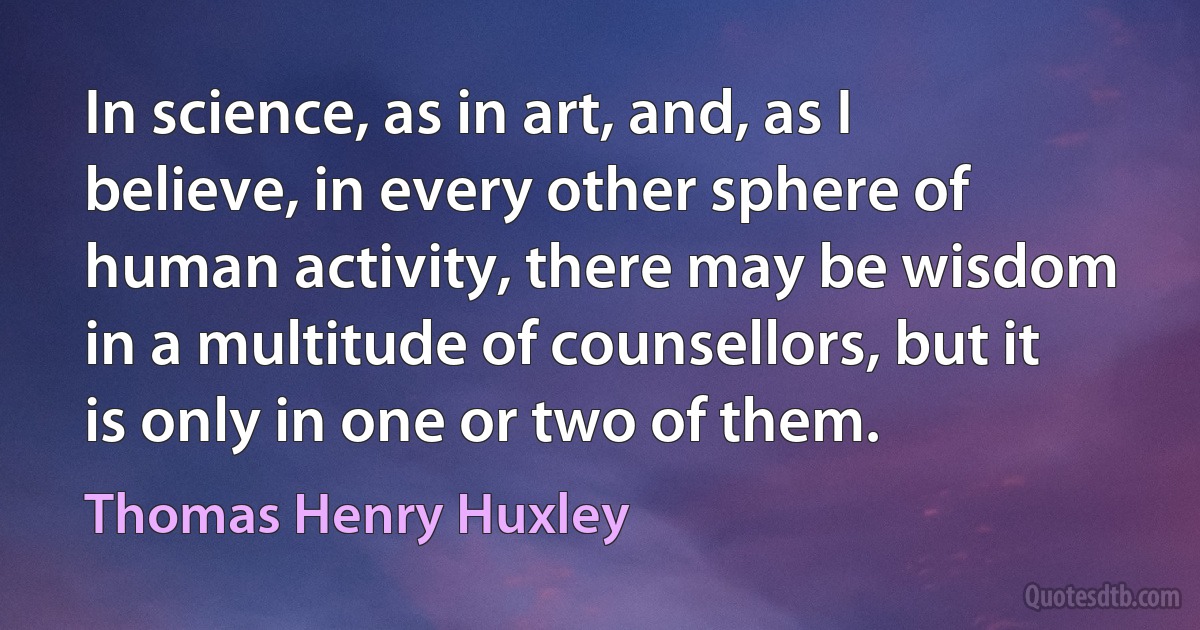 In science, as in art, and, as I believe, in every other sphere of human activity, there may be wisdom in a multitude of counsellors, but it is only in one or two of them. (Thomas Henry Huxley)