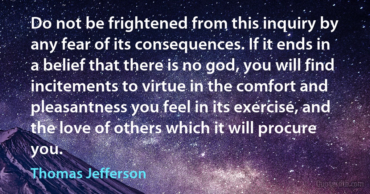 Do not be frightened from this inquiry by any fear of its consequences. If it ends in a belief that there is no god, you will find incitements to virtue in the comfort and pleasantness you feel in its exercise, and the love of others which it will procure you. (Thomas Jefferson)