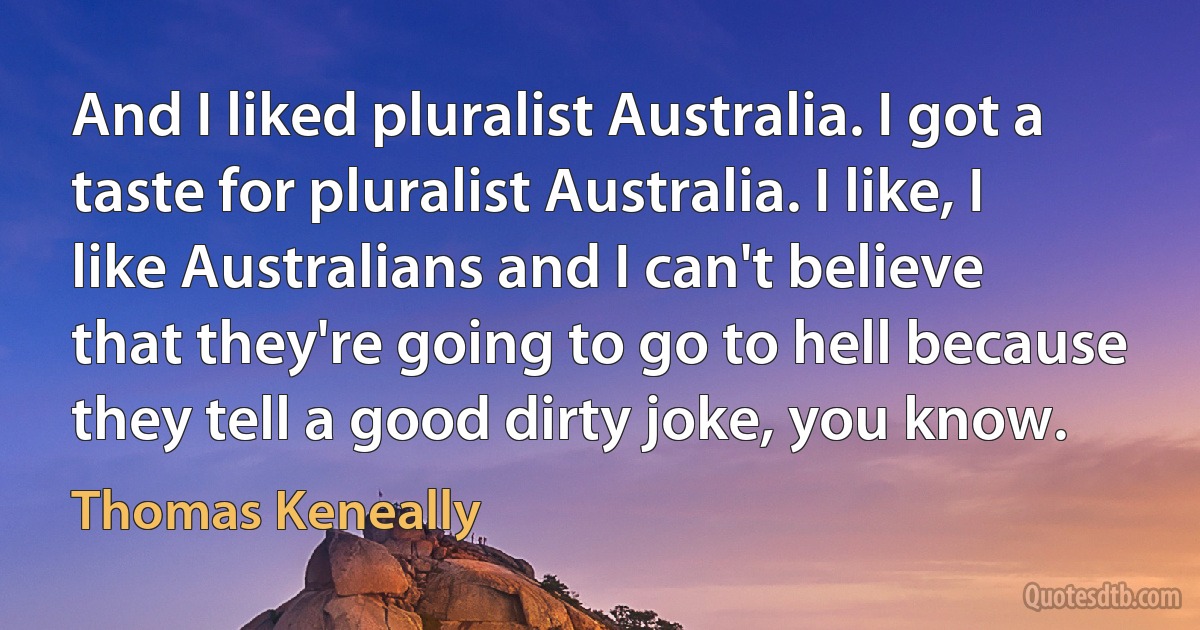 And I liked pluralist Australia. I got a taste for pluralist Australia. I like, I like Australians and I can't believe that they're going to go to hell because they tell a good dirty joke, you know. (Thomas Keneally)