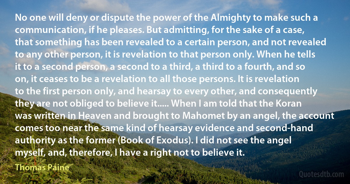 No one will deny or dispute the power of the Almighty to make such a communication, if he pleases. But admitting, for the sake of a case, that something has been revealed to a certain person, and not revealed to any other person, it is revelation to that person only. When he tells it to a second person, a second to a third, a third to a fourth, and so on, it ceases to be a revelation to all those persons. It is revelation to the first person only, and hearsay to every other, and consequently they are not obliged to believe it..... When I am told that the Koran was written in Heaven and brought to Mahomet by an angel, the account comes too near the same kind of hearsay evidence and second-hand authority as the former (Book of Exodus). I did not see the angel myself, and, therefore, I have a right not to believe it. (Thomas Paine)