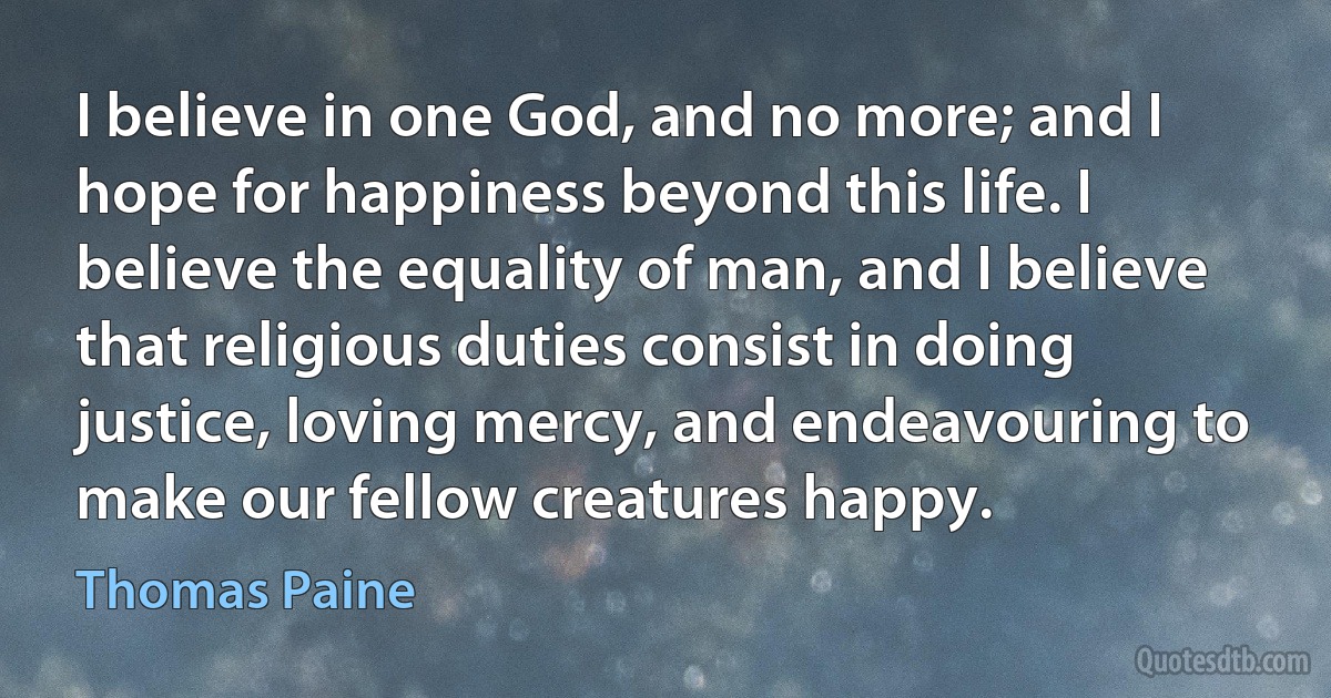 I believe in one God, and no more; and I hope for happiness beyond this life. I believe the equality of man, and I believe that religious duties consist in doing justice, loving mercy, and endeavouring to make our fellow creatures happy. (Thomas Paine)