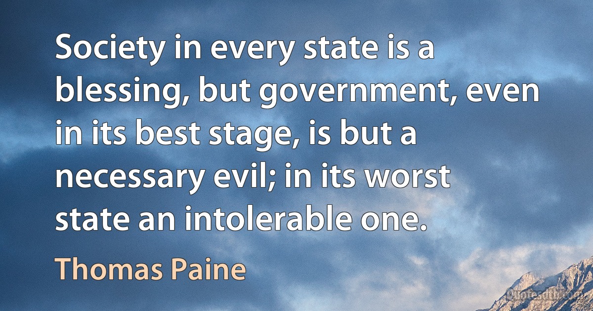 Society in every state is a blessing, but government, even in its best stage, is but a necessary evil; in its worst state an intolerable one. (Thomas Paine)