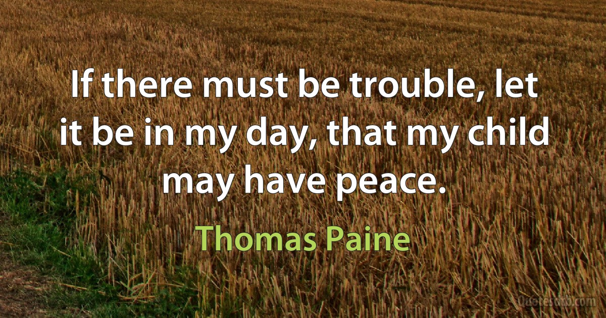 If there must be trouble, let it be in my day, that my child may have peace. (Thomas Paine)