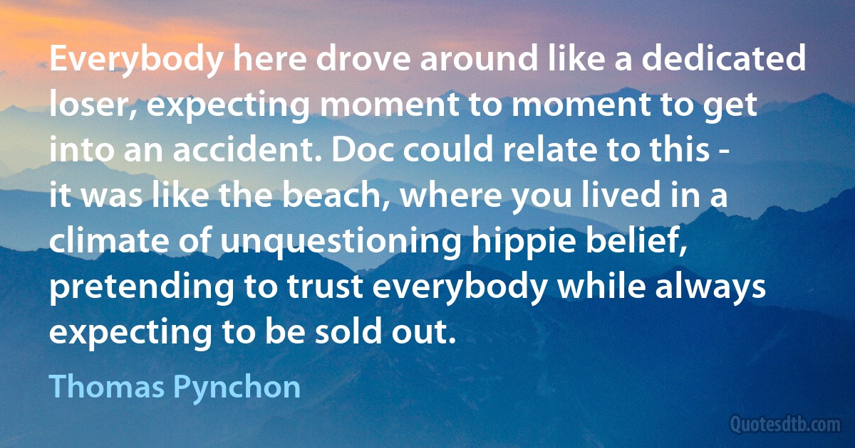 Everybody here drove around like a dedicated loser, expecting moment to moment to get into an accident. Doc could relate to this - it was like the beach, where you lived in a climate of unquestioning hippie belief, pretending to trust everybody while always expecting to be sold out. (Thomas Pynchon)