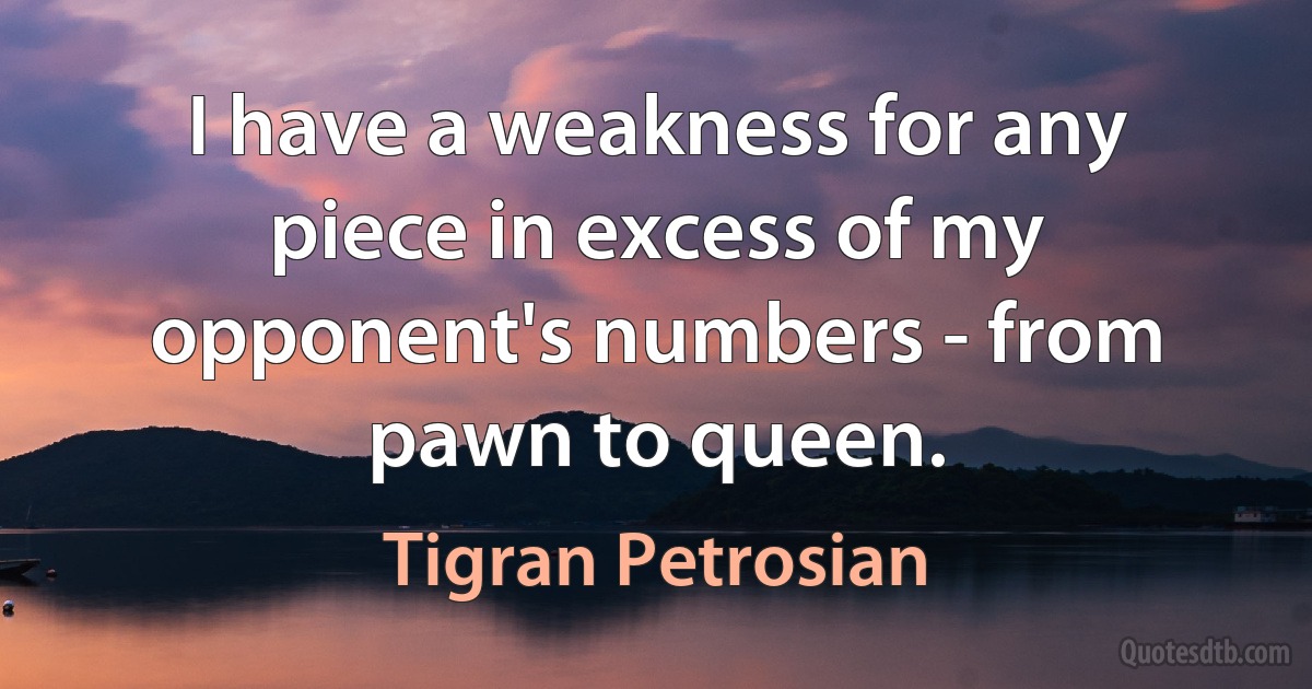 I have a weakness for any piece in excess of my opponent's numbers - from pawn to queen. (Tigran Petrosian)