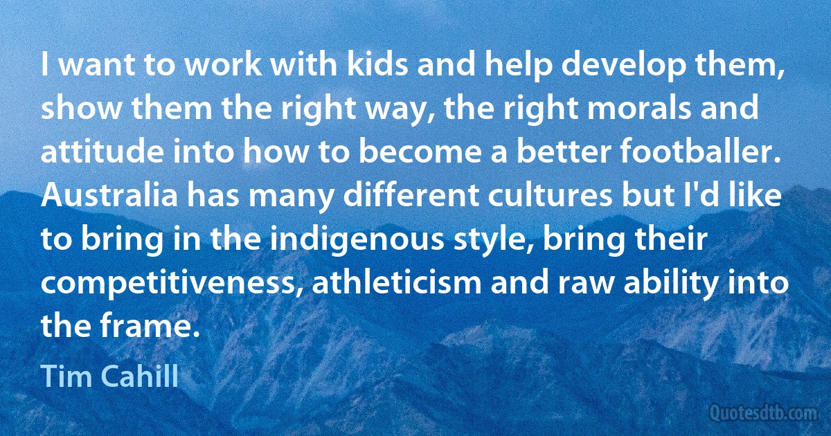 I want to work with kids and help develop them, show them the right way, the right morals and attitude into how to become a better footballer. Australia has many different cultures but I'd like to bring in the indigenous style, bring their competitiveness, athleticism and raw ability into the frame. (Tim Cahill)