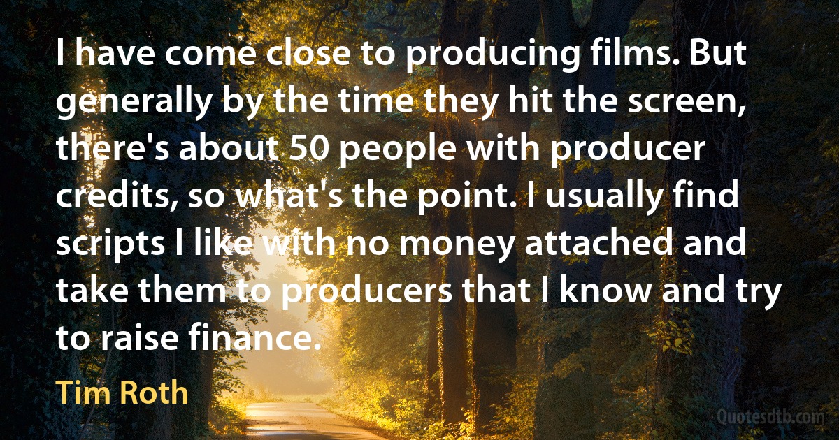 I have come close to producing films. But generally by the time they hit the screen, there's about 50 people with producer credits, so what's the point. I usually find scripts I like with no money attached and take them to producers that I know and try to raise finance. (Tim Roth)