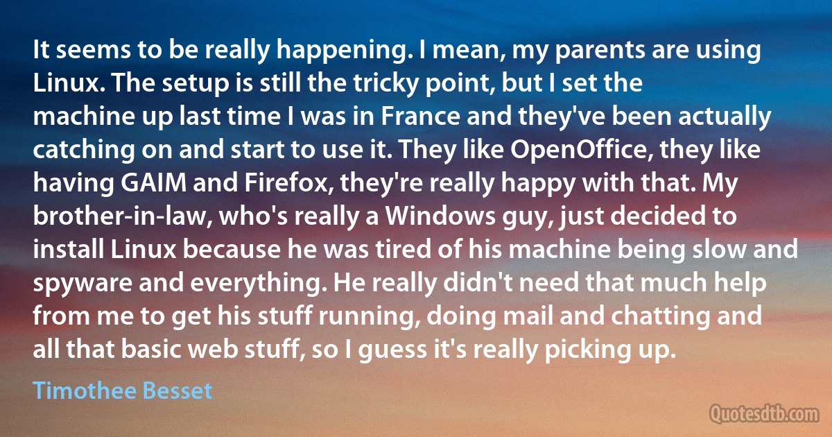 It seems to be really happening. I mean, my parents are using Linux. The setup is still the tricky point, but I set the machine up last time I was in France and they've been actually catching on and start to use it. They like OpenOffice, they like having GAIM and Firefox, they're really happy with that. My brother-in-law, who's really a Windows guy, just decided to install Linux because he was tired of his machine being slow and spyware and everything. He really didn't need that much help from me to get his stuff running, doing mail and chatting and all that basic web stuff, so I guess it's really picking up. (Timothee Besset)