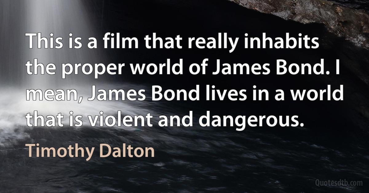 This is a film that really inhabits the proper world of James Bond. I mean, James Bond lives in a world that is violent and dangerous. (Timothy Dalton)