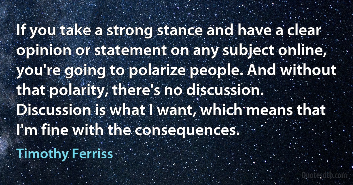 If you take a strong stance and have a clear opinion or statement on any subject online, you're going to polarize people. And without that polarity, there's no discussion. Discussion is what I want, which means that I'm fine with the consequences. (Timothy Ferriss)