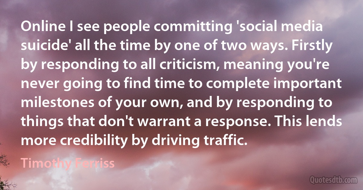 Online I see people committing 'social media suicide' all the time by one of two ways. Firstly by responding to all criticism, meaning you're never going to find time to complete important milestones of your own, and by responding to things that don't warrant a response. This lends more credibility by driving traffic. (Timothy Ferriss)