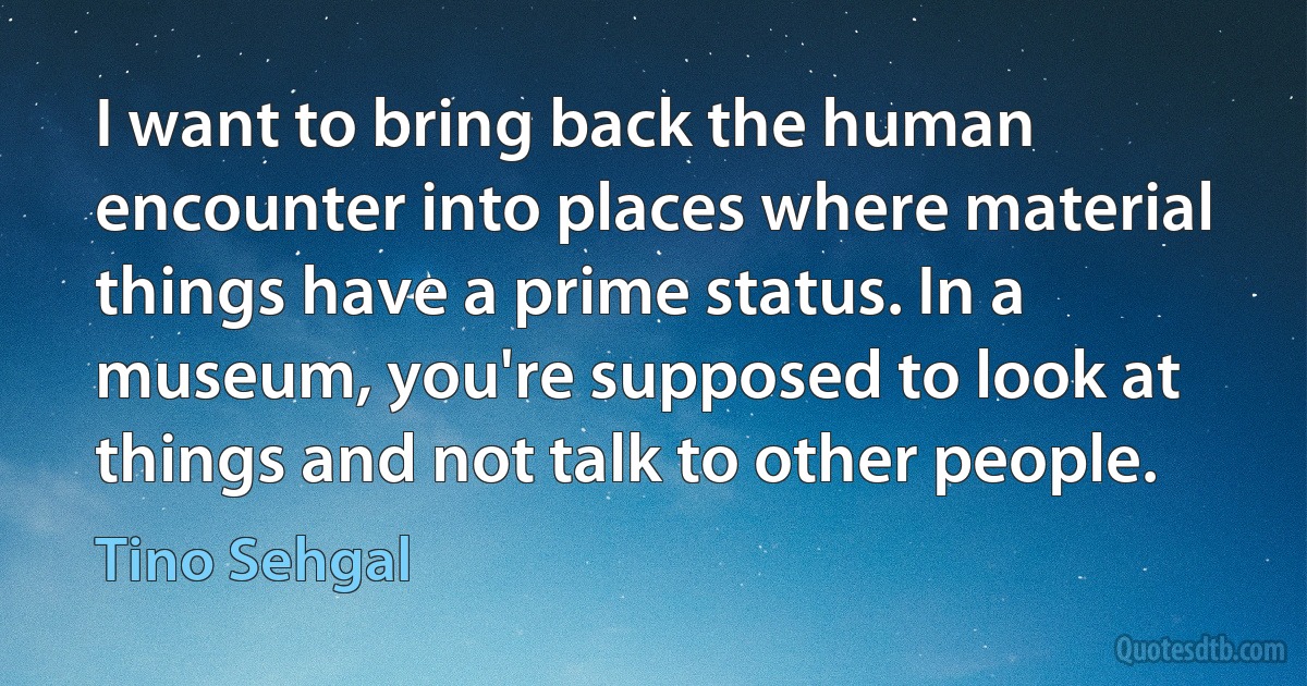 I want to bring back the human encounter into places where material things have a prime status. In a museum, you're supposed to look at things and not talk to other people. (Tino Sehgal)