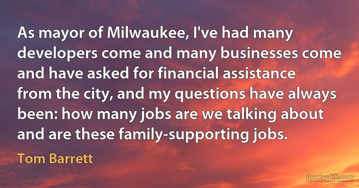 As mayor of Milwaukee, I've had many developers come and many businesses come and have asked for financial assistance from the city, and my questions have always been: how many jobs are we talking about and are these family-supporting jobs. (Tom Barrett)