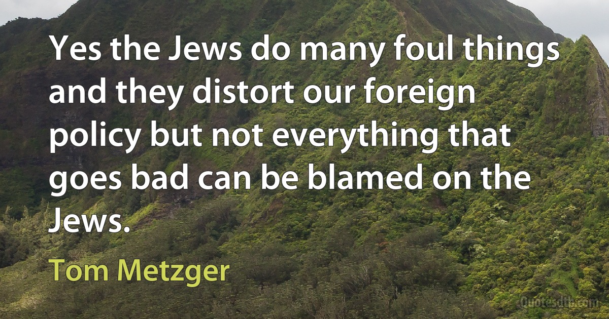 Yes the Jews do many foul things and they distort our foreign policy but not everything that goes bad can be blamed on the Jews. (Tom Metzger)